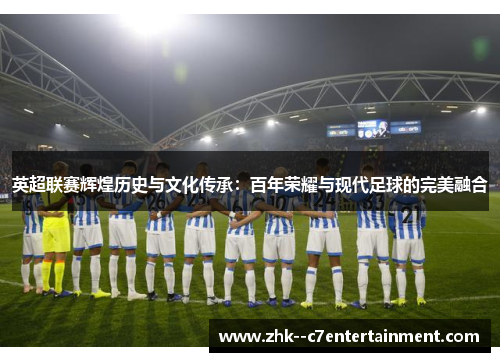 英超联赛辉煌历史与文化传承：百年荣耀与现代足球的完美融合