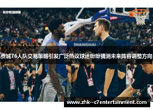 费城76人队交易策略引发广泛热议球迷纷纷猜测未来阵容调整方向