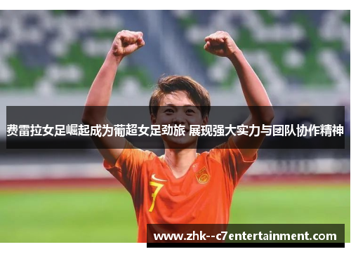 费雷拉女足崛起成为葡超女足劲旅 展现强大实力与团队协作精神