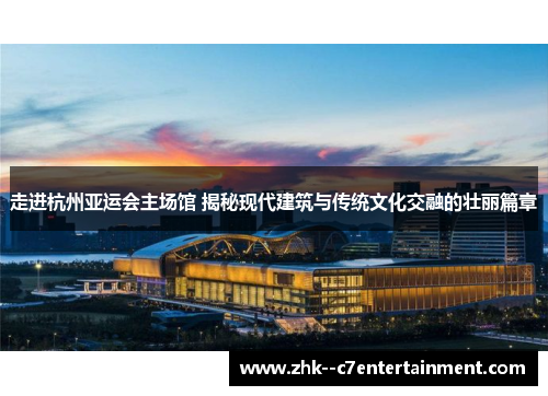 走进杭州亚运会主场馆 揭秘现代建筑与传统文化交融的壮丽篇章