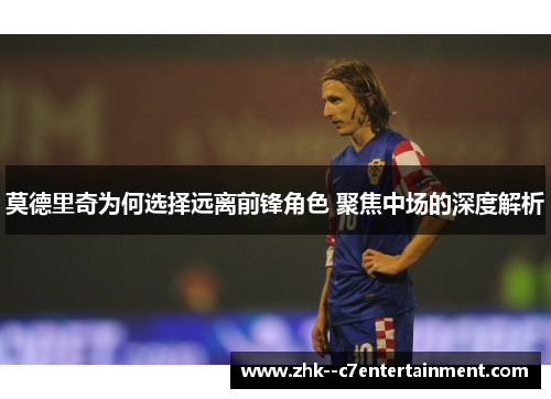 莫德里奇为何选择远离前锋角色 聚焦中场的深度解析