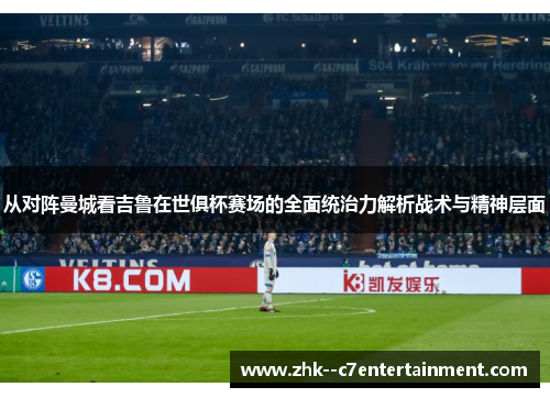 从对阵曼城看吉鲁在世俱杯赛场的全面统治力解析战术与精神层面