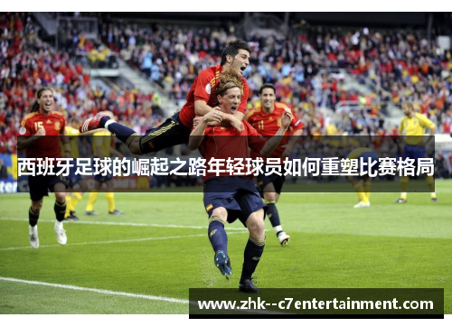 西班牙足球的崛起之路年轻球员如何重塑比赛格局 西班牙足球的崛起之路年轻球员如何重塑比赛格局