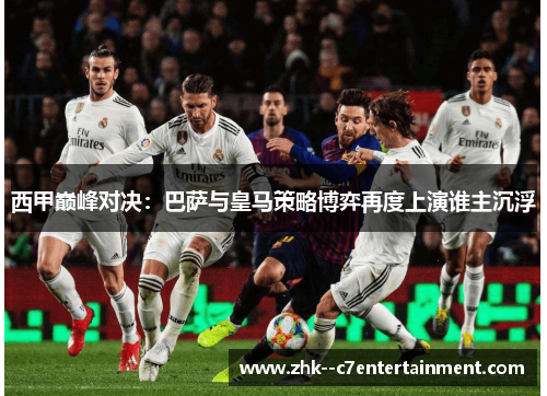 西甲巅峰对决：巴萨与皇马策略博弈再度上演谁主沉浮