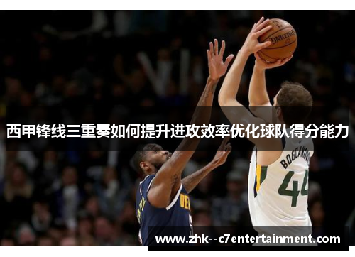 西甲锋线三重奏如何提升进攻效率优化球队得分能力 西甲锋线三重奏如何提升进攻效率优化球队得分能力