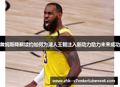 詹姆斯降薪续约如何为湖人王朝注入新动力助力未来成功 詹姆斯降薪续约如何为湖人王朝注入新动力助力未来成功