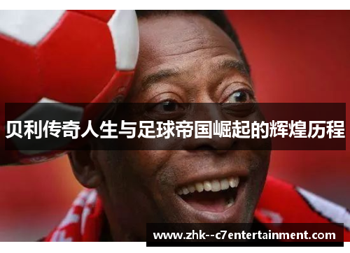 贝利传奇人生与足球帝国崛起的辉煌历程
