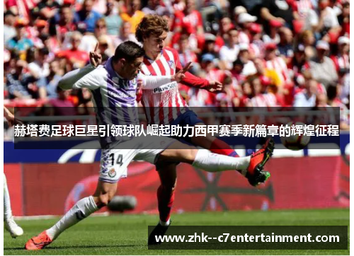 赫塔费足球巨星引领球队崛起助力西甲赛季新篇章的辉煌征程 赫塔费足球巨星引领球队崛起助力西甲赛季新篇章的辉煌征程
