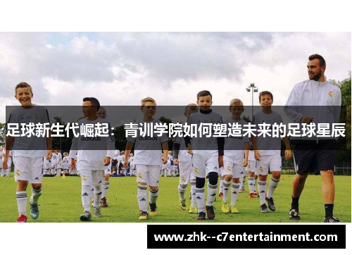 足球新生代崛起:青训学院如何塑造未来的足球星辰 足球新生代崛起:青训学院如何塑造未来的足球星辰