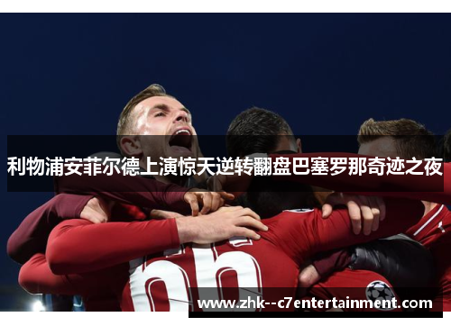 利物浦安菲尔德上演惊天逆转翻盘巴塞罗那奇迹之夜 利物浦安菲尔德上演惊天逆转翻盘巴塞罗那奇迹之夜
