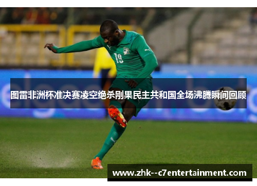 图雷非洲杯准决赛凌空绝杀刚果民主共和国全场沸腾瞬间回顾 图雷非洲杯准决赛凌空绝杀刚果民主共和国全场沸腾瞬间回顾