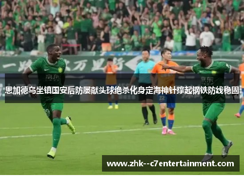 恩加德乌坐镇国安后防屡献头球绝杀化身定海神针撑起钢铁防线稳固