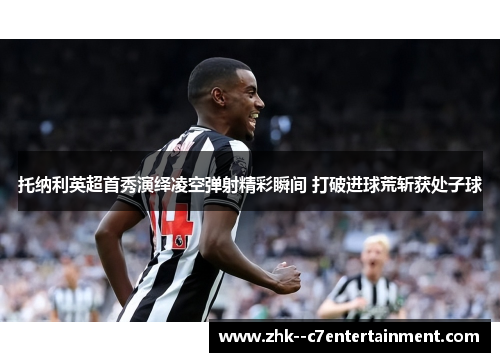 托纳利英超首秀演绎凌空弹射精彩瞬间 打破进球荒斩获处子球 托纳利英超首秀演绎凌空弹射精彩瞬间 打破进球荒斩获处子球