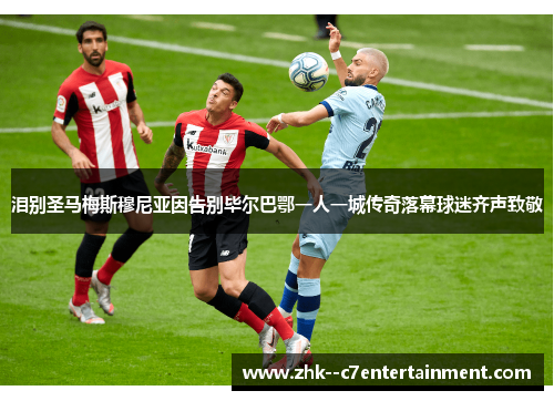 泪别圣马梅斯穆尼亚因告别毕尔巴鄂一人一城传奇落幕球迷齐声致敬