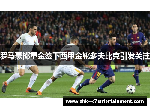 罗马豪掷重金签下西甲金靴多夫比克引发关注 罗马豪掷重金签下西甲金靴多夫比克引发关注