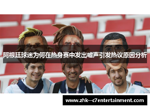 阿根廷球迷为何在热身赛中发出嘘声引发热议原因分析 阿根廷球迷为何在热身赛中发出嘘声引发热议原因分析
