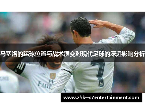 马塞洛的踢球位置与战术演变对现代足球的深远影响分析 马塞洛的踢球位置与战术演变对现代足球的深远影响分析