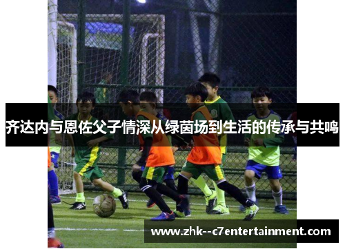 齐达内与恩佐父子情深从绿茵场到生活的传承与共鸣