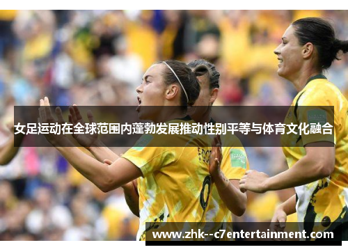 女足运动在全球范围内蓬勃发展推动性别平等与体育文化融合 女足运动在全球范围内蓬勃发展推动性别平等与体育文化融合