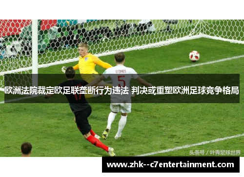 欧洲法院裁定欧足联垄断行为违法 判决或重塑欧洲足球竞争格局 欧洲法院裁定欧足联垄断行为违法 判决或重塑欧洲足球竞争格局
